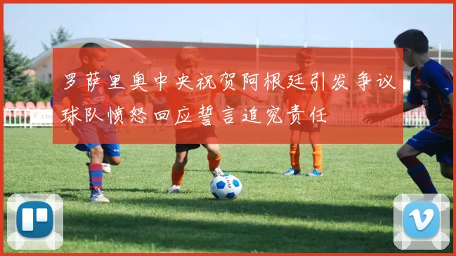 罗萨里奥中央祝贺阿根廷引发争议球队愤怒回应誓言追究责任