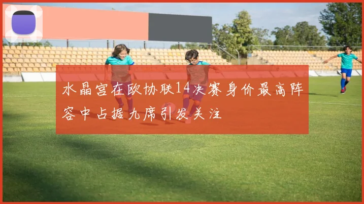 水晶宫在欧协联14决赛身价最高阵容中占据九席引发关注