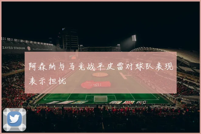 阿森纳与马竞战平皮雷对球队表现表示担忧