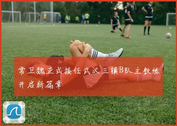 常卫魏正式接任武汉三镇B队主教练开启新篇章