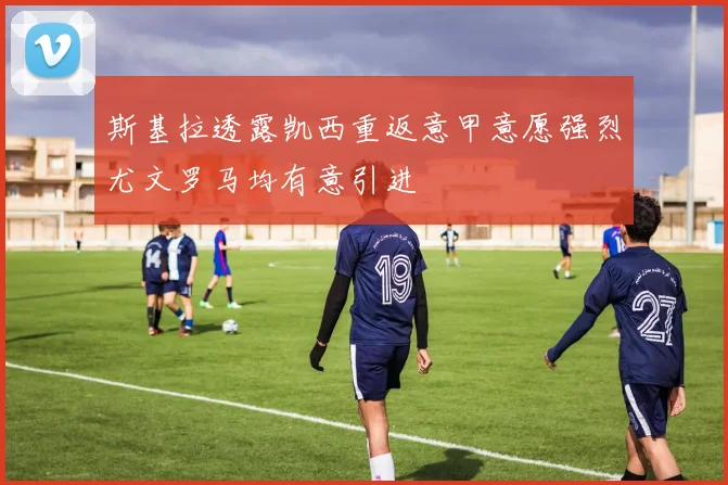 斯基拉透露凯西重返意甲意愿强烈尤文罗马均有意引进
