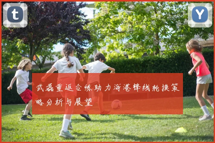 武磊重返合练助力海港锋线轮换策略分析与展望