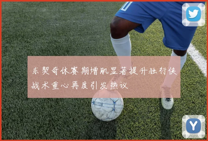 东契奇休赛期增肌显著提升独行侠战术重心再度引发热议