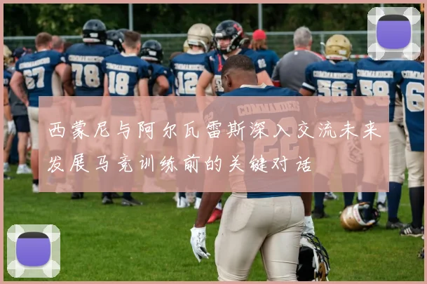 西蒙尼与阿尔瓦雷斯深入交流未来发展马竞训练前的关键对话