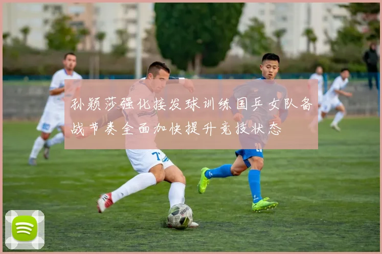 孙颖莎强化接发球训练国乒女队备战节奏全面加快提升竞技状态