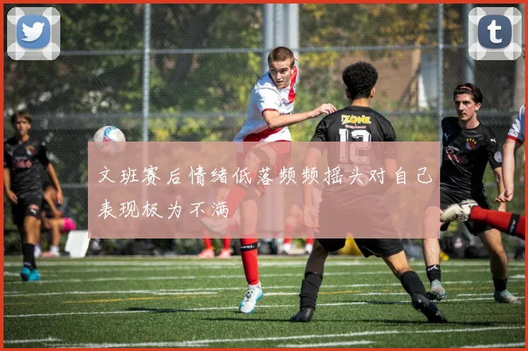 文班赛后情绪低落频频摇头对自己表现极为不满