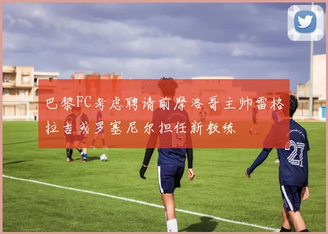 巴黎FC考虑聘请前摩洛哥主帅雷格拉吉或罗塞尼尔担任新教练