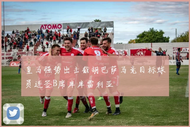 皇马强势出击截胡巴萨马竞目标球员连签B席库库雷利亚