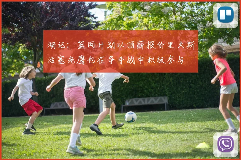 湖记：篮网计划以顶薪报价里夫斯活塞老鹰也在争夺战中积极参与