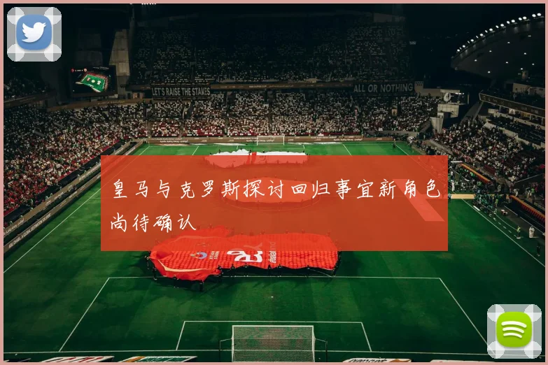 皇马与克罗斯探讨回归事宜新角色尚待确认