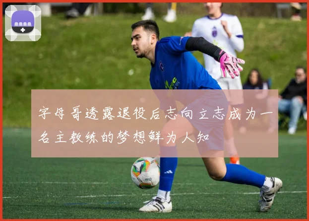 字母哥透露退役后志向立志成为一名主教练的梦想鲜为人知