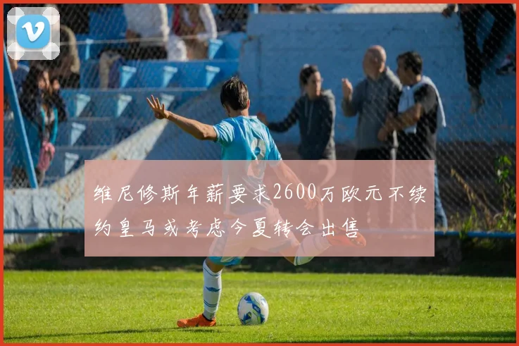 维尼修斯年薪要求2600万欧元不续约皇马或考虑今夏转会出售