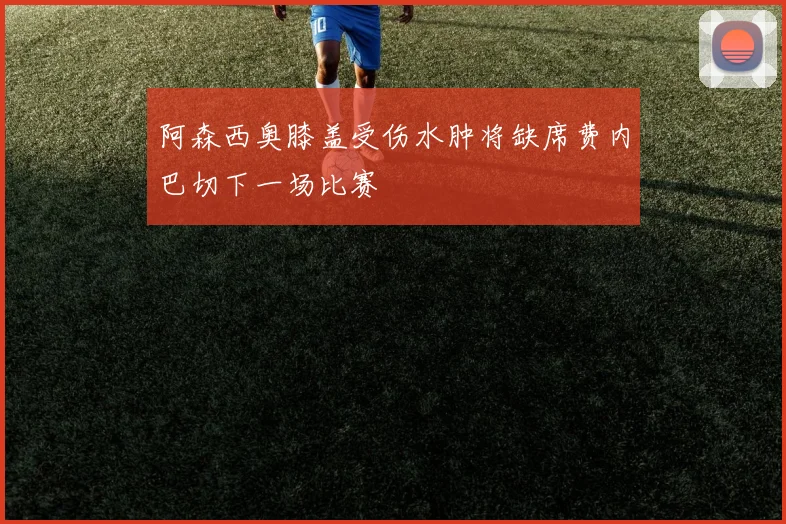 阿森西奥膝盖受伤水肿将缺席费内巴切下一场比赛