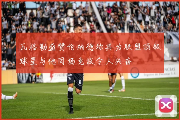 瓦格勒盛赞伦纳德称其为联盟顶级球星与他同场竞技令人兴奋