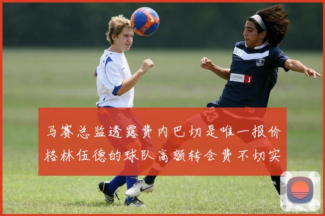 马赛总监透露费内巴切是唯一报价格林伍德的球队高额转会费不切实际