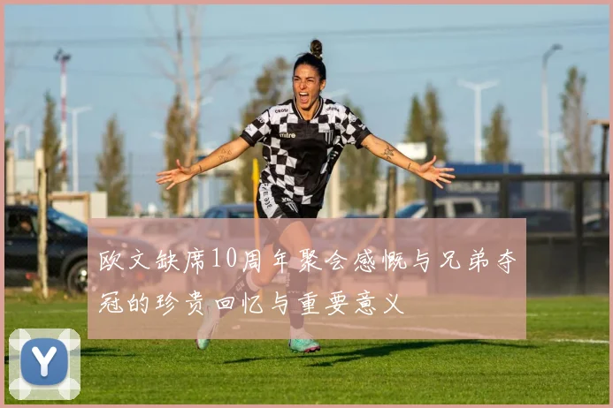 欧文缺席10周年聚会感慨与兄弟夺冠的珍贵回忆与重要意义