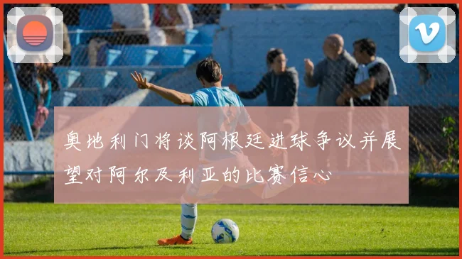 奥地利门将谈阿根廷进球争议并展望对阿尔及利亚的比赛信心