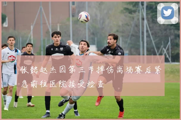 张懿赵杰因第三节摔伤离场赛后紧急前往医院接受检查