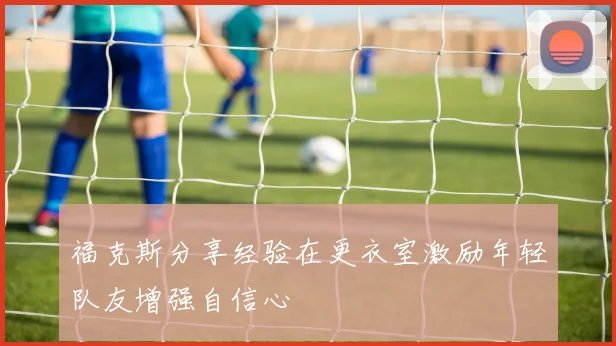 福克斯分享经验在更衣室激励年轻队友增强自信心