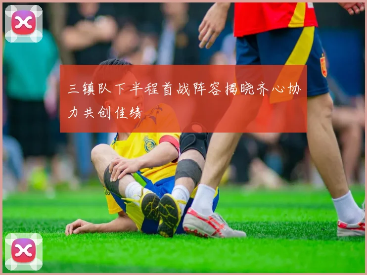 三镇队下半程首战阵容揭晓齐心协力共创佳绩