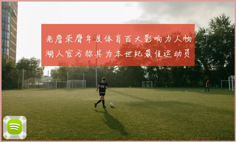 老詹荣膺年度体育百大影响力人物湖人官方称其为本世纪最佳运动员