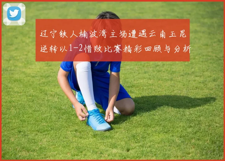 辽宁铁人楠波湾主场遭遇云南玉昆逆转以1-2惜败比赛精彩回顾与分析