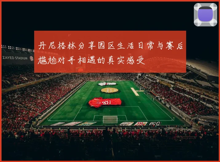 丹尼格林分享园区生活日常与赛后尴尬对手相遇的真实感受