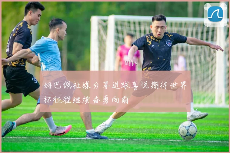 姆巴佩社媒分享进球喜悦期待世界杯征程继续奋勇向前