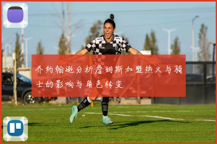 乔约翰逊分析詹姆斯加盟热火与骑士的影响与角色转变
