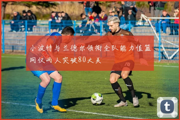 小波特与兰德尔领衔全队能力值篮网仅两人突破80大关