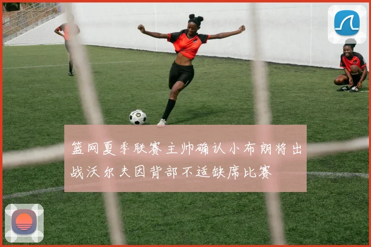 篮网夏季联赛主帅确认小布朗将出战沃尔夫因背部不适缺席比赛