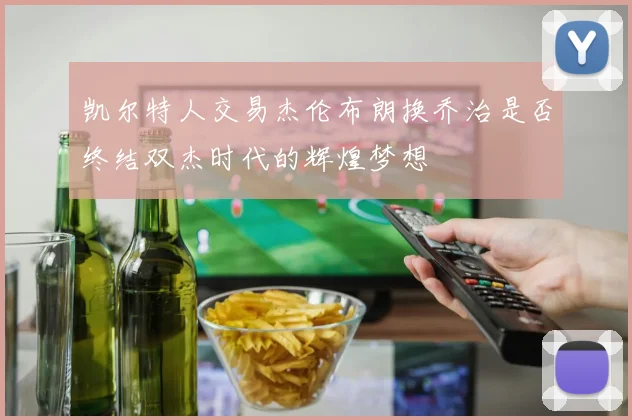 凯尔特人交易杰伦布朗换乔治是否终结双杰时代的辉煌梦想