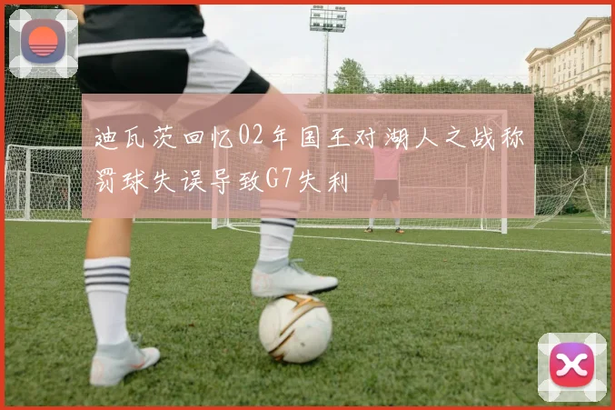 迪瓦茨回忆02年国王对湖人之战称罚球失误导致G7失利