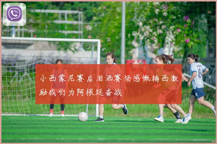 小西蒙尼赛后泪洒赛场感慨梅西激励我们为阿根廷奋战