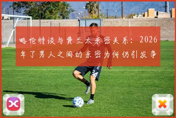 略伦特谈与费兰太亲密关系：2026年了男人之间的亲密为何仍引发争议