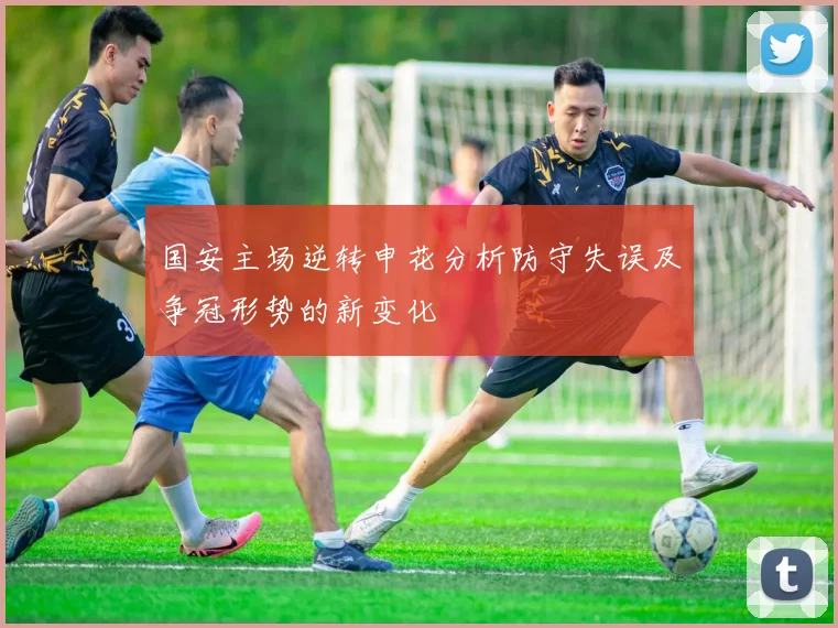 国安主场逆转申花分析防守失误及争冠形势的新变化